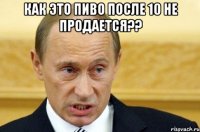 как это пиво после 10 не продается?? 