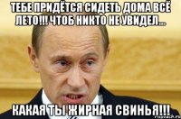 тебе придётся сидеть дома всё лето!!! чтоб никто не увидел... какая ты жирная свинья!!!