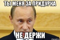 ты меня за придурка не держи