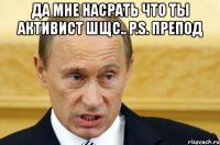 да мне насрать что ты активист шщс.. p.s. препод 