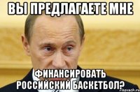 вы предлагаете мне финансировать российский баскетбол?