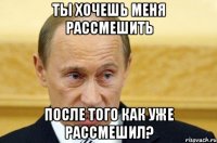 ты хочешь меня рассмешить после того как уже рассмешил?