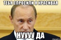 тебя спросили я красивая нуууу да