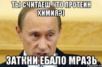 ты считаеш что протеин химия?) заткни ебало мразь