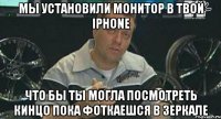 мы установили монитор в твой iphone что бы ты могла посмотреть кинцо пока фоткаешся в зеркале