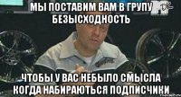 мы поставим вам в групу безысходность чтобы у вас небыло смысла когда набираються подписчики