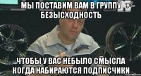 мы поставим вам в группу безысходность чтобы у вас небыло смысла когда набираются подписчики