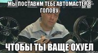 мы поставим тебе автомастер в голову чтобы ты ваще охуел