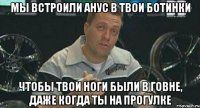 мы встроили анус в твои ботинки чтобы твои ноги были в говне, даже когда ты на прогулке