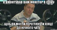 я вмонтував вам монітор в стіну щоб ви могли переглянути кінце до нічного чату