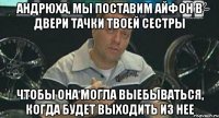 андрюха, мы поставим айфон в двери тачки твоей сестры чтобы она могла выебываться, когда будет выходить из нее