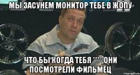 мы засунем монитор тебе в жопу что бы когда тебя ****,они посмотрели фильмец