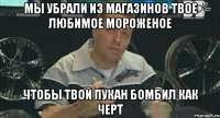 мы убрали из магазинов твое любимое мороженое чтобы твой пукан бомбил как черт