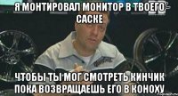 я монтировал монитор в твоего саске чтобы ты мог смотреть кинчик пока возвращаешь его в коноху