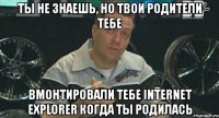 ты не знаешь, но твои родители тебе вмонтировали тебе internet explorer когда ты родилась