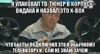 я упаковал тв-тюнер в корпус видака и назвал это x-box что бы ты подключил это к обычному телевизору и.. сам не знаю зачем