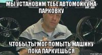 мы установим тебе автомойку на парковку чтобы ты мог помыть машину пока паркуешься