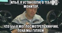 илья, я установлю в тебя монитор, что бы я мог посмотреть кинчик, пока мы гуляем.