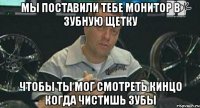 мы поставили тебе монитор в зубную щетку чтобы ты мог смотреть кинцо когда чистишь зубы