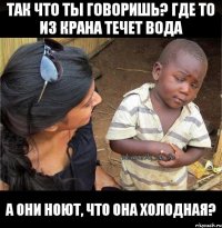 так что ты говоришь? где то из крана течет вода а они ноют, что она холодная?