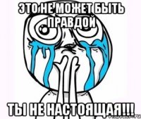 это не может быть правдой ты не настоящая!!!