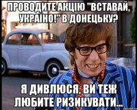 проводите акцію "вставай, україно!" в донецьку? я дивлюся, ви теж любите ризикувати...