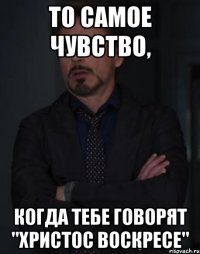 то самое чувство, когда тебе говорят "христос воскресе"