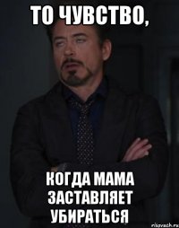 то чувство, когда мама заставляет убираться