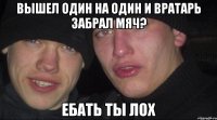 вышел один на один и вратарь забрал мяч? ебать ты лох