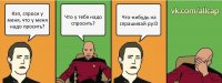 Кэп, спроси у меня, что у меня надо просить? Что у тебя надо спросить? Что-нибудь на спрашивай ру:D