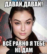 давай,давай! всё равно я тебе не дам