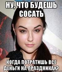 ну, что будешь сосать когда потратишь все деньги на праздниках?