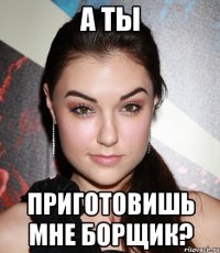 а ты приготовишь мне борщик?