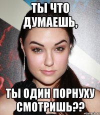 ты что думаешь, ты один порнуху смотришь??