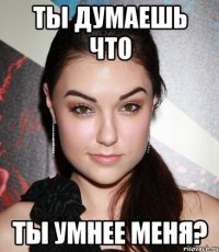 ты думаешь что ты умнее меня?