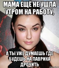 мама ещё не ушла утром на работу, а ты уже думаешь где будешь на лаврика дрочить