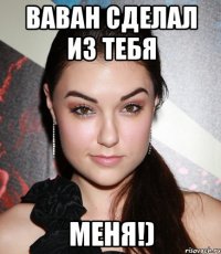 ваван сделал из тебя меня!)