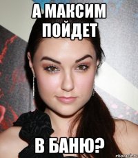 а максим пойдет в баню?