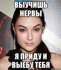 выучишь нервы я приду и выебу тебя