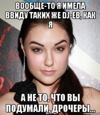 вообще-то я имела ввиду таких же dj-ев, как я а не то, что вы подумали, дрочеры...