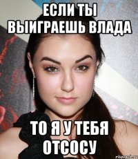 если ты выиграешь влада то я у тебя отсосу