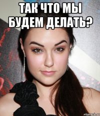 так что мы будем делать? 