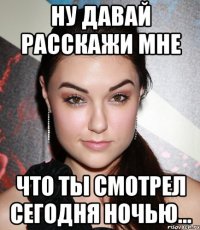 ну давай расскажи мне что ты смотрел сегодня ночью...