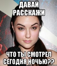 давай расскажи что ты смотрел сегодня ночью??