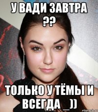 у вади завтра ?? только у тёмы и всегда _))