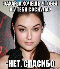 захар, а хочешь чтобы я у тебя соснула? -нет, спасибо