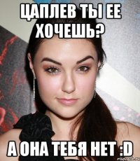 цаплев ты ее хочешь? а она тебя нет :d