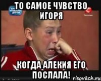 то самое чувство игоря когда алекия его послала!