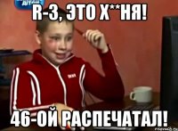 r-3, это х**ня! 46-ой распечатал!