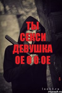 ты секси девушка ое о о ое да ты что